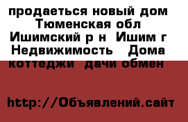 продаеться новый дом - Тюменская обл., Ишимский р-н, Ишим г. Недвижимость » Дома, коттеджи, дачи обмен   